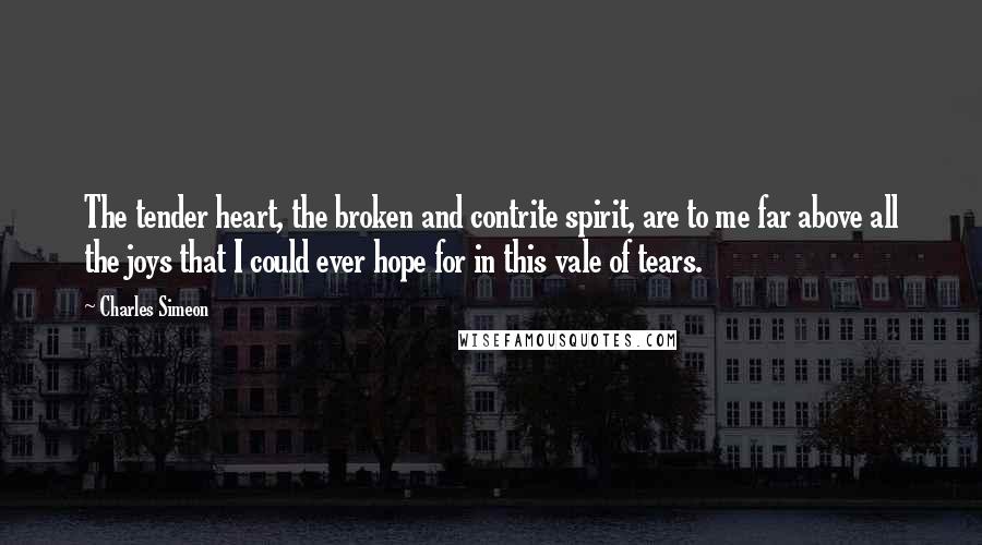 Charles Simeon Quotes: The tender heart, the broken and contrite spirit, are to me far above all the joys that I could ever hope for in this vale of tears.