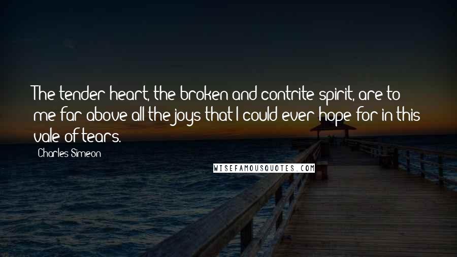 Charles Simeon Quotes: The tender heart, the broken and contrite spirit, are to me far above all the joys that I could ever hope for in this vale of tears.