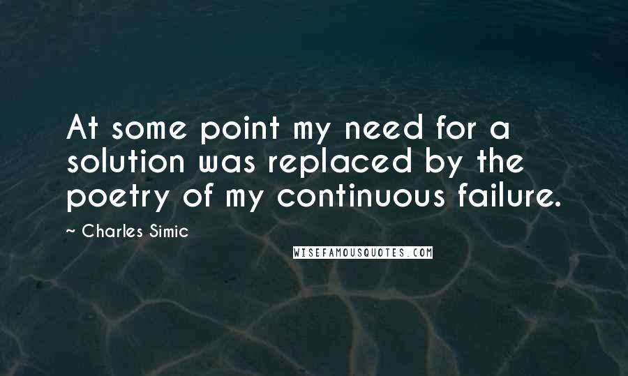 Charles Simic Quotes: At some point my need for a solution was replaced by the poetry of my continuous failure.