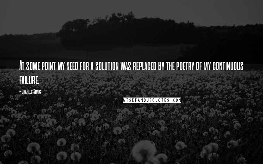 Charles Simic Quotes: At some point my need for a solution was replaced by the poetry of my continuous failure.