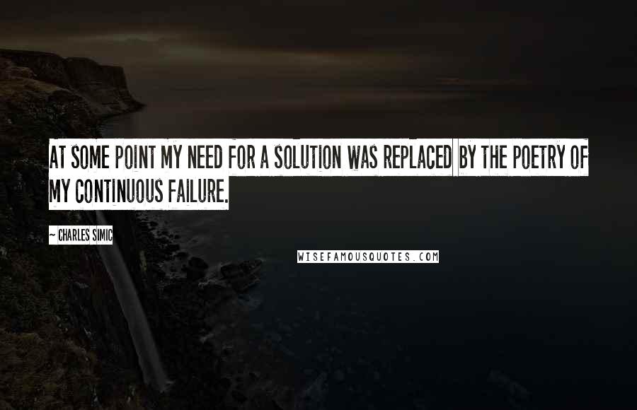 Charles Simic Quotes: At some point my need for a solution was replaced by the poetry of my continuous failure.