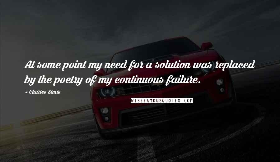 Charles Simic Quotes: At some point my need for a solution was replaced by the poetry of my continuous failure.