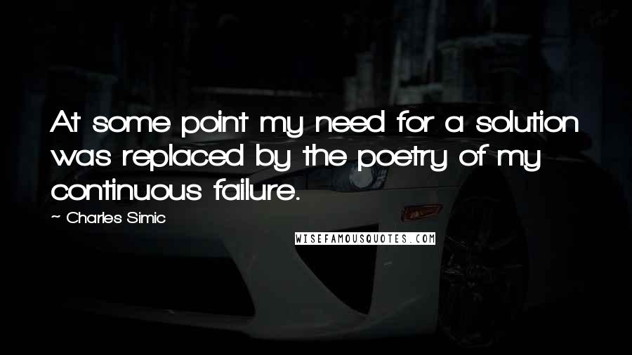 Charles Simic Quotes: At some point my need for a solution was replaced by the poetry of my continuous failure.