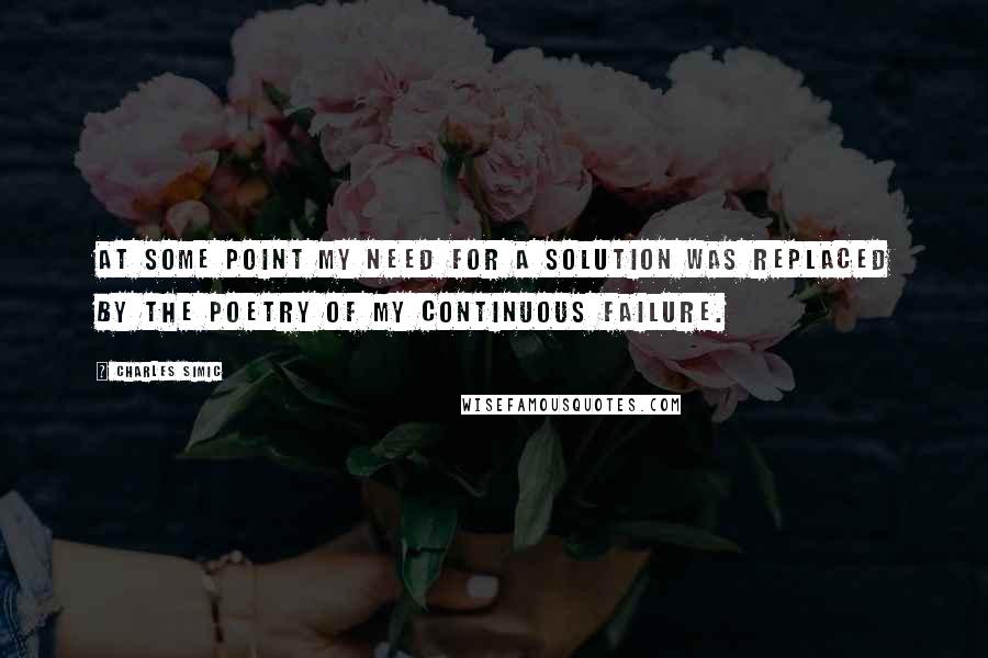 Charles Simic Quotes: At some point my need for a solution was replaced by the poetry of my continuous failure.