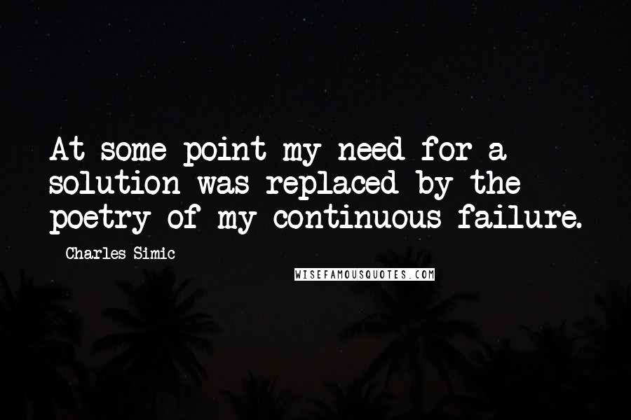 Charles Simic Quotes: At some point my need for a solution was replaced by the poetry of my continuous failure.