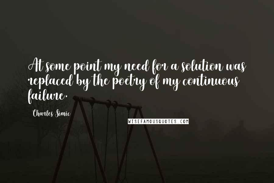 Charles Simic Quotes: At some point my need for a solution was replaced by the poetry of my continuous failure.