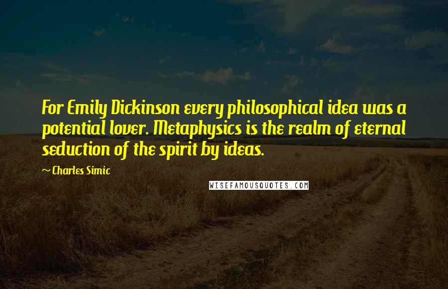 Charles Simic Quotes: For Emily Dickinson every philosophical idea was a potential lover. Metaphysics is the realm of eternal seduction of the spirit by ideas.