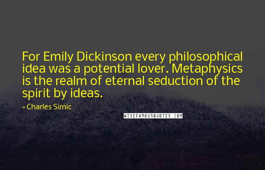 Charles Simic Quotes: For Emily Dickinson every philosophical idea was a potential lover. Metaphysics is the realm of eternal seduction of the spirit by ideas.