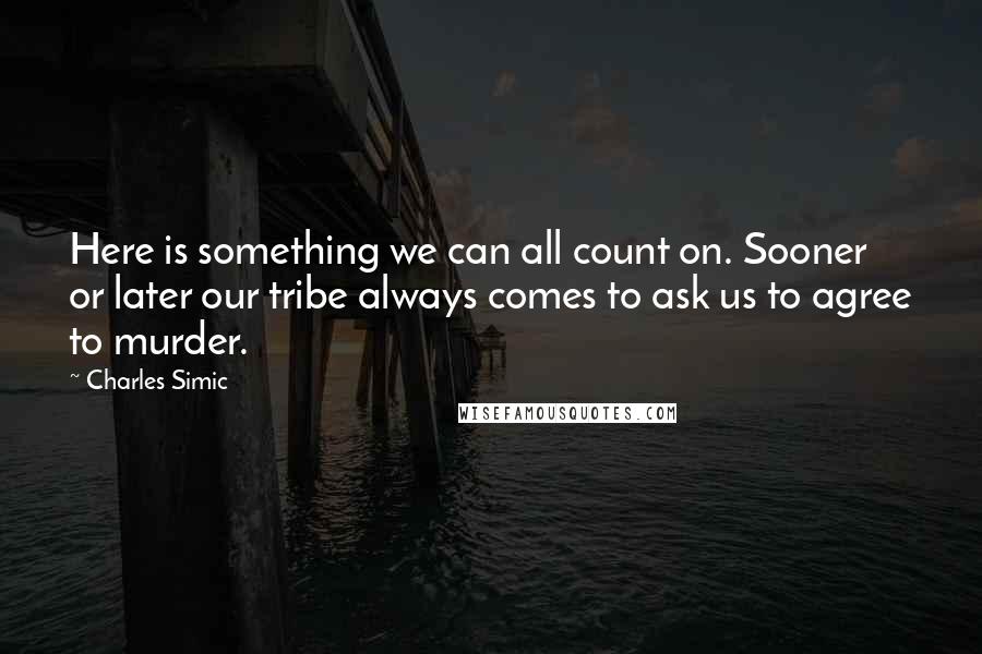 Charles Simic Quotes: Here is something we can all count on. Sooner or later our tribe always comes to ask us to agree to murder.