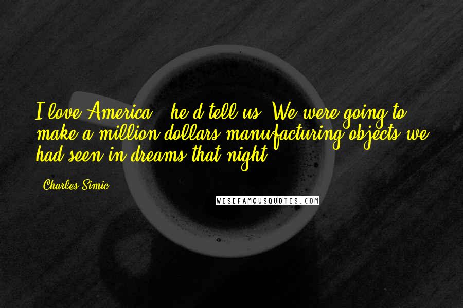Charles Simic Quotes: I love America," he'd tell us. We were going to make a million dollars manufacturing objects we had seen in dreams that night.