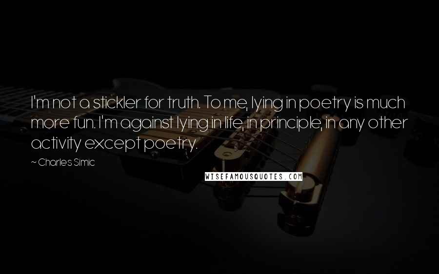 Charles Simic Quotes: I'm not a stickler for truth. To me, lying in poetry is much more fun. I'm against lying in life, in principle, in any other activity except poetry.