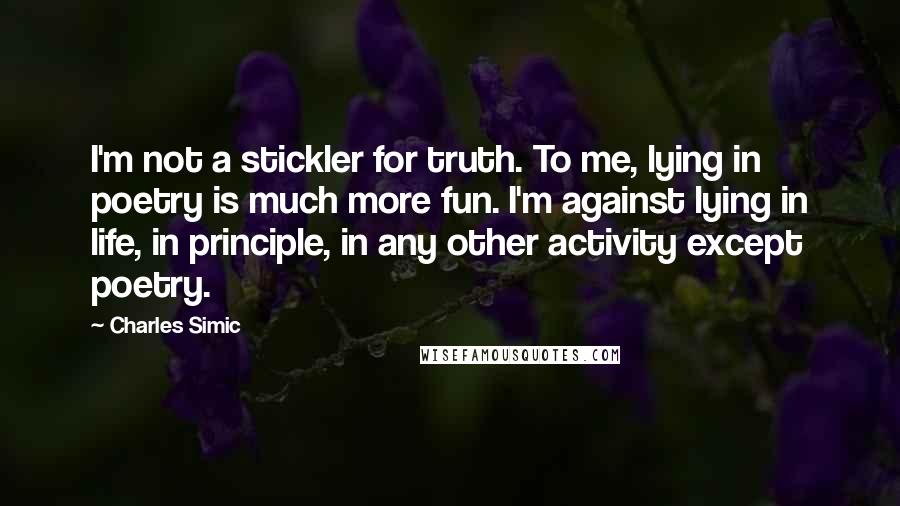 Charles Simic Quotes: I'm not a stickler for truth. To me, lying in poetry is much more fun. I'm against lying in life, in principle, in any other activity except poetry.