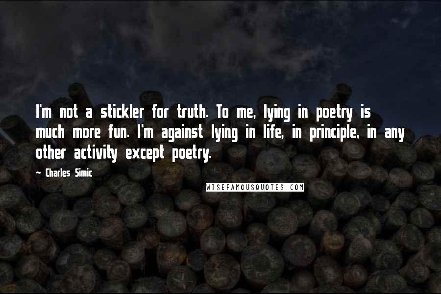 Charles Simic Quotes: I'm not a stickler for truth. To me, lying in poetry is much more fun. I'm against lying in life, in principle, in any other activity except poetry.