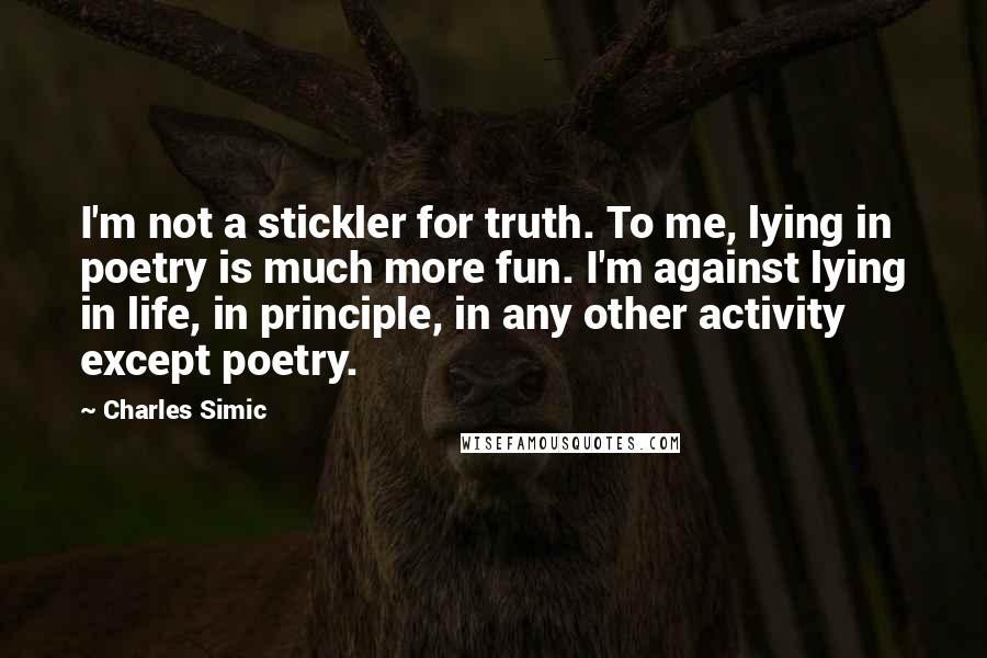 Charles Simic Quotes: I'm not a stickler for truth. To me, lying in poetry is much more fun. I'm against lying in life, in principle, in any other activity except poetry.