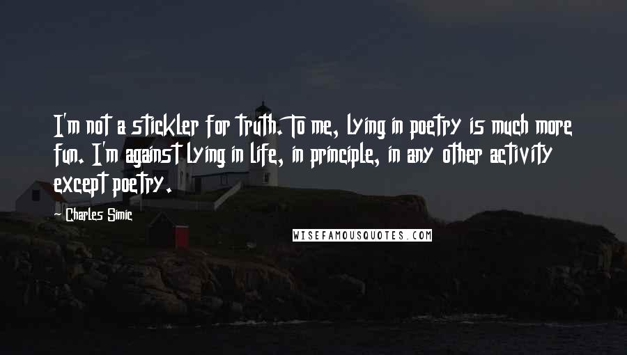 Charles Simic Quotes: I'm not a stickler for truth. To me, lying in poetry is much more fun. I'm against lying in life, in principle, in any other activity except poetry.