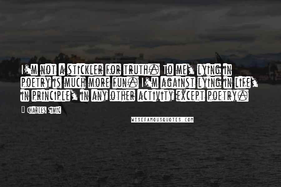 Charles Simic Quotes: I'm not a stickler for truth. To me, lying in poetry is much more fun. I'm against lying in life, in principle, in any other activity except poetry.