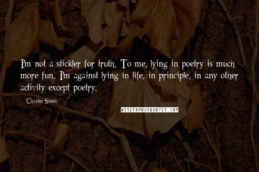 Charles Simic Quotes: I'm not a stickler for truth. To me, lying in poetry is much more fun. I'm against lying in life, in principle, in any other activity except poetry.