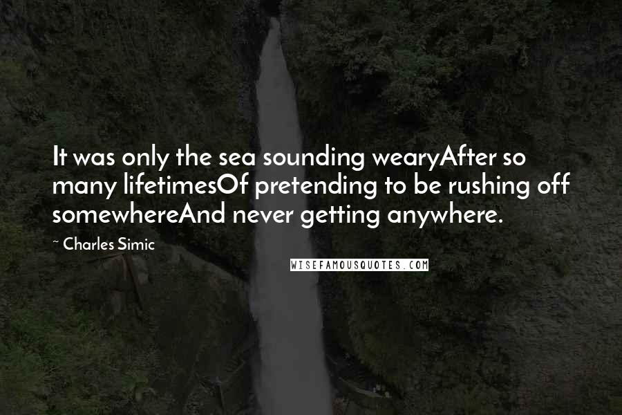 Charles Simic Quotes: It was only the sea sounding wearyAfter so many lifetimesOf pretending to be rushing off somewhereAnd never getting anywhere.