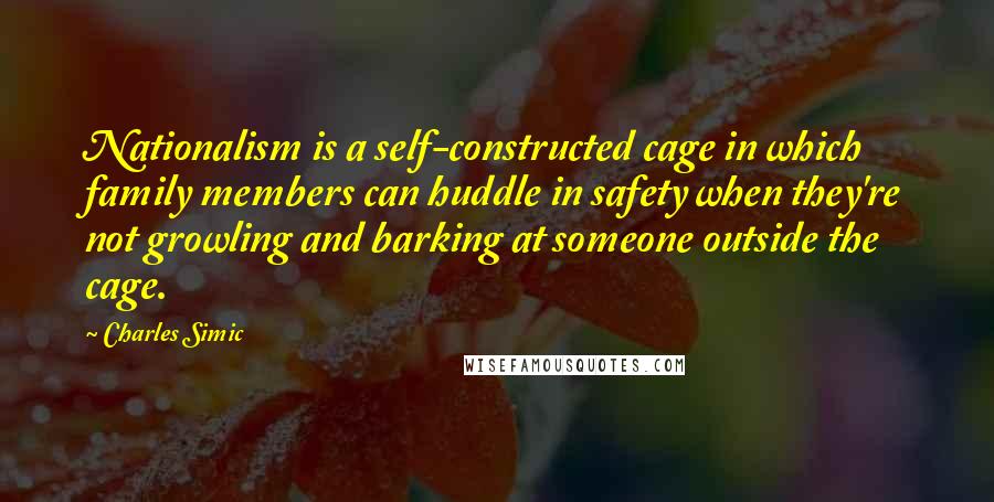 Charles Simic Quotes: Nationalism is a self-constructed cage in which family members can huddle in safety when they're not growling and barking at someone outside the cage.