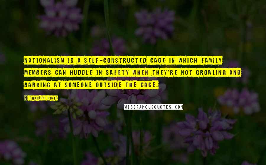 Charles Simic Quotes: Nationalism is a self-constructed cage in which family members can huddle in safety when they're not growling and barking at someone outside the cage.