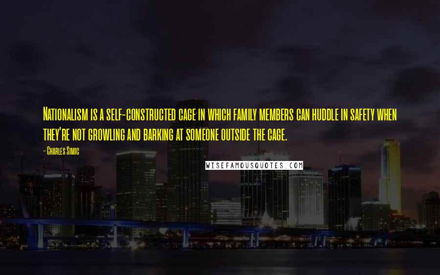Charles Simic Quotes: Nationalism is a self-constructed cage in which family members can huddle in safety when they're not growling and barking at someone outside the cage.