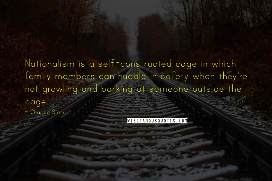 Charles Simic Quotes: Nationalism is a self-constructed cage in which family members can huddle in safety when they're not growling and barking at someone outside the cage.