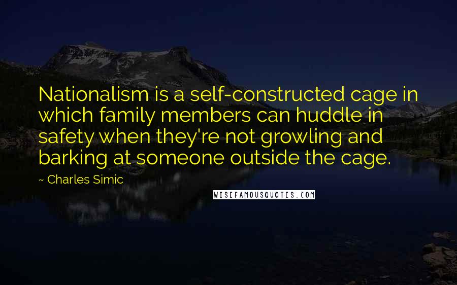 Charles Simic Quotes: Nationalism is a self-constructed cage in which family members can huddle in safety when they're not growling and barking at someone outside the cage.