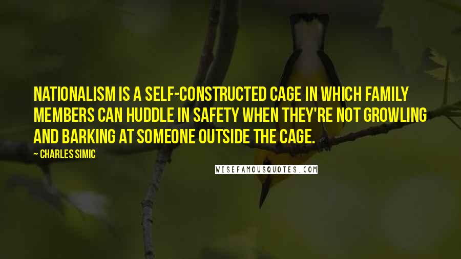 Charles Simic Quotes: Nationalism is a self-constructed cage in which family members can huddle in safety when they're not growling and barking at someone outside the cage.