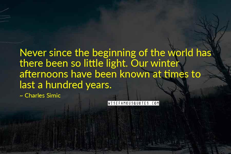 Charles Simic Quotes: Never since the beginning of the world has there been so little light. Our winter afternoons have been known at times to last a hundred years.