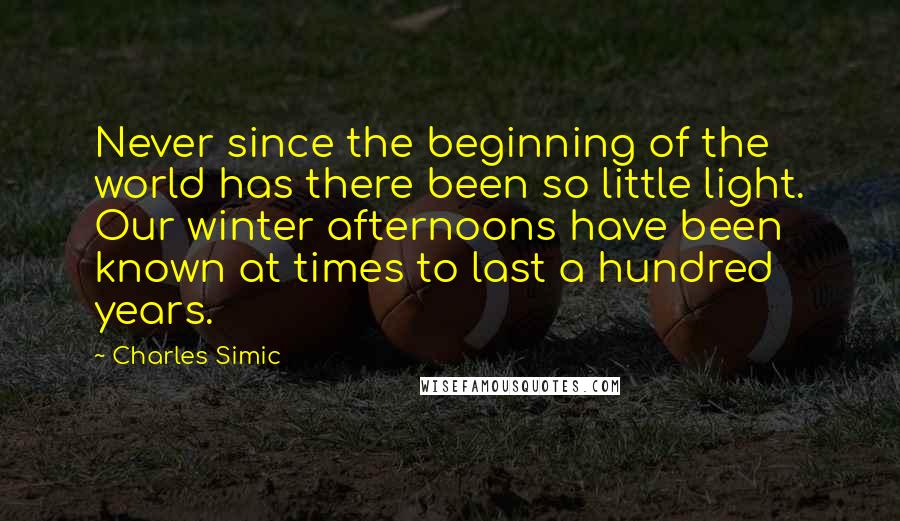 Charles Simic Quotes: Never since the beginning of the world has there been so little light. Our winter afternoons have been known at times to last a hundred years.