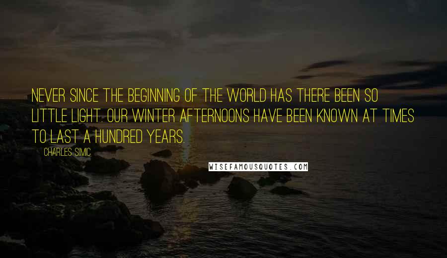 Charles Simic Quotes: Never since the beginning of the world has there been so little light. Our winter afternoons have been known at times to last a hundred years.