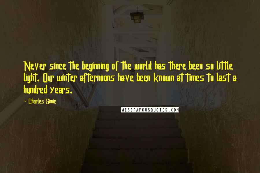 Charles Simic Quotes: Never since the beginning of the world has there been so little light. Our winter afternoons have been known at times to last a hundred years.