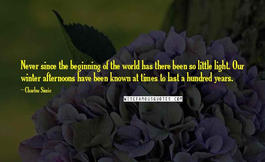 Charles Simic Quotes: Never since the beginning of the world has there been so little light. Our winter afternoons have been known at times to last a hundred years.