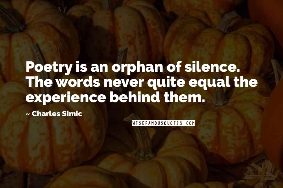 Charles Simic Quotes: Poetry is an orphan of silence. The words never quite equal the experience behind them.