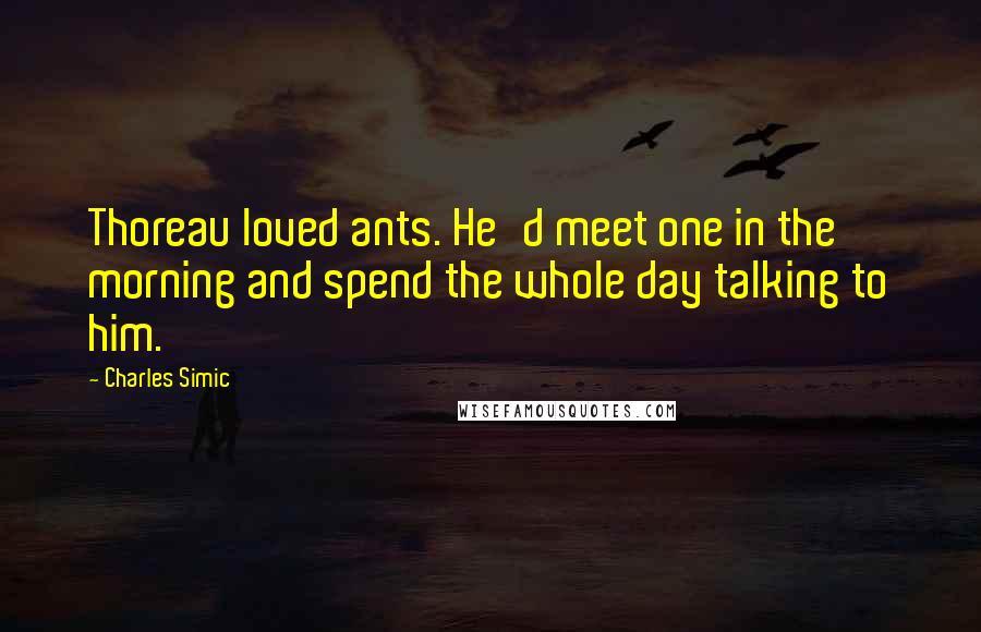 Charles Simic Quotes: Thoreau loved ants. He'd meet one in the morning and spend the whole day talking to him.
