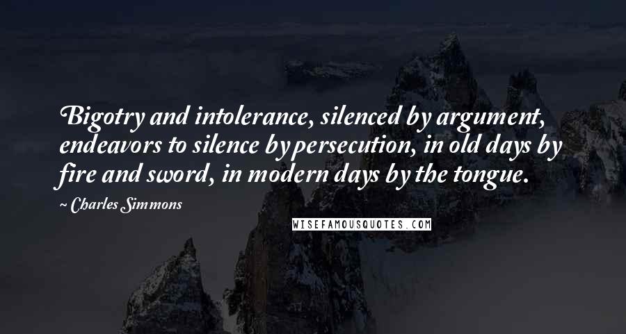 Charles Simmons Quotes: Bigotry and intolerance, silenced by argument, endeavors to silence by persecution, in old days by fire and sword, in modern days by the tongue.