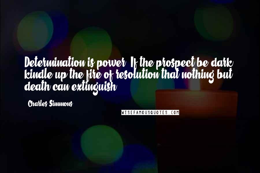 Charles Simmons Quotes: Determination is power. If the prospect be dark, kindle up the fire of resolution that nothing but death can extinguish.