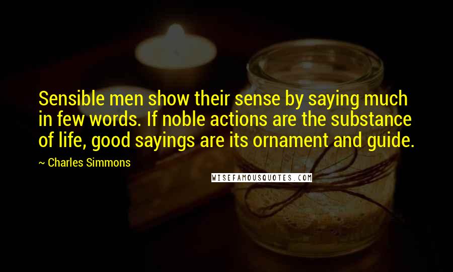 Charles Simmons Quotes: Sensible men show their sense by saying much in few words. If noble actions are the substance of life, good sayings are its ornament and guide.