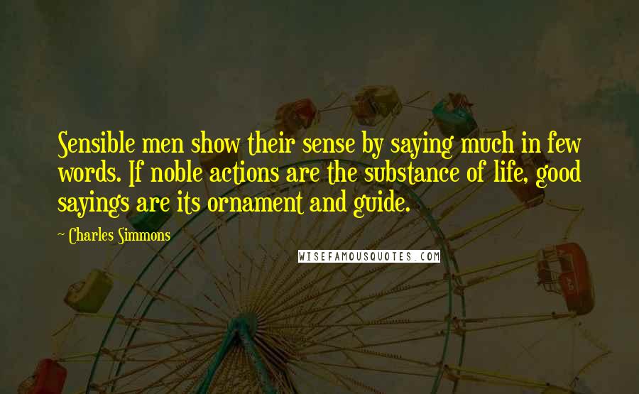 Charles Simmons Quotes: Sensible men show their sense by saying much in few words. If noble actions are the substance of life, good sayings are its ornament and guide.