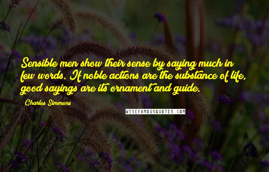 Charles Simmons Quotes: Sensible men show their sense by saying much in few words. If noble actions are the substance of life, good sayings are its ornament and guide.