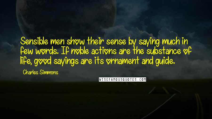Charles Simmons Quotes: Sensible men show their sense by saying much in few words. If noble actions are the substance of life, good sayings are its ornament and guide.
