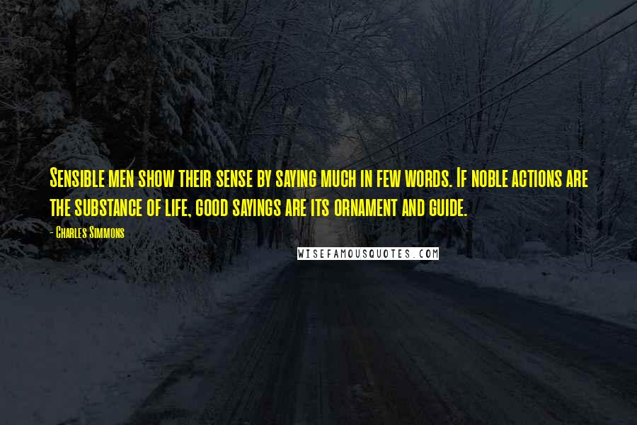 Charles Simmons Quotes: Sensible men show their sense by saying much in few words. If noble actions are the substance of life, good sayings are its ornament and guide.