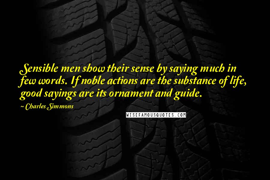 Charles Simmons Quotes: Sensible men show their sense by saying much in few words. If noble actions are the substance of life, good sayings are its ornament and guide.