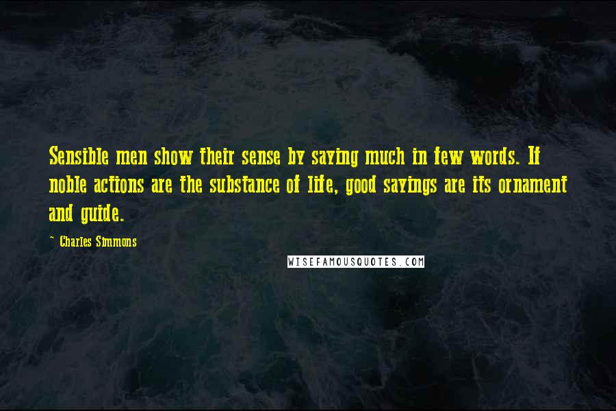 Charles Simmons Quotes: Sensible men show their sense by saying much in few words. If noble actions are the substance of life, good sayings are its ornament and guide.