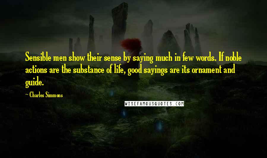 Charles Simmons Quotes: Sensible men show their sense by saying much in few words. If noble actions are the substance of life, good sayings are its ornament and guide.