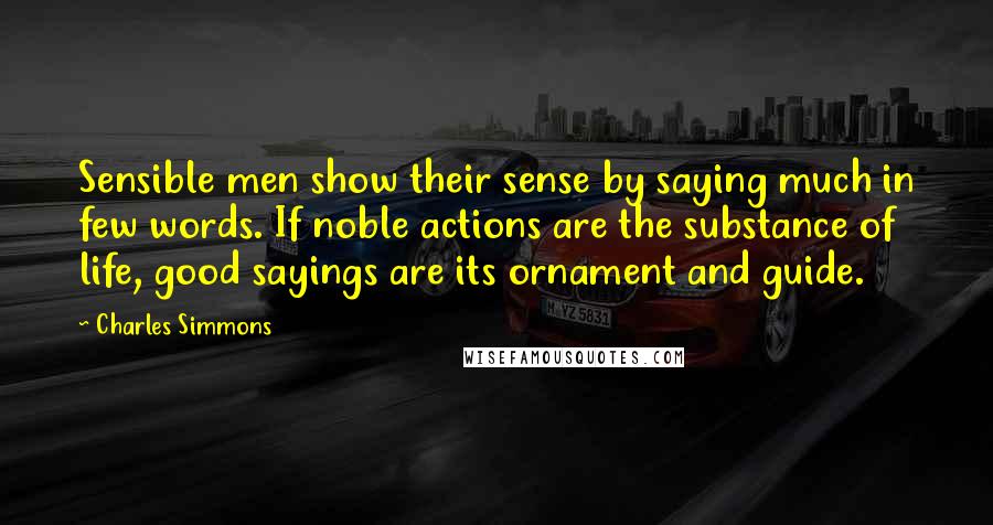 Charles Simmons Quotes: Sensible men show their sense by saying much in few words. If noble actions are the substance of life, good sayings are its ornament and guide.