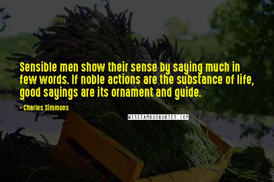 Charles Simmons Quotes: Sensible men show their sense by saying much in few words. If noble actions are the substance of life, good sayings are its ornament and guide.