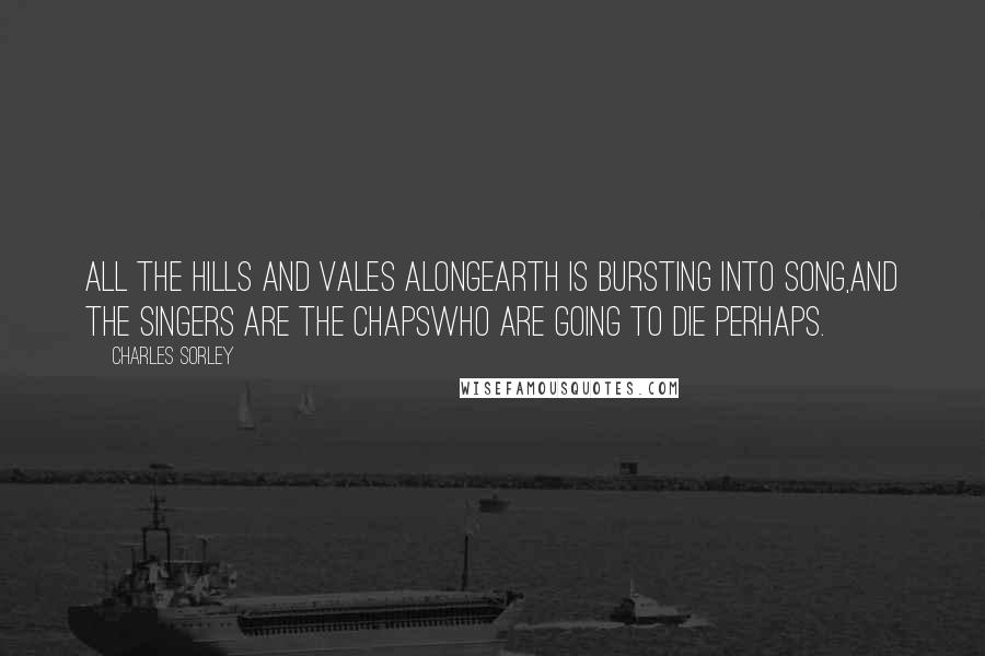 Charles Sorley Quotes: All the hills and vales alongEarth is bursting into song,And the singers are the chapsWho are going to die perhaps.