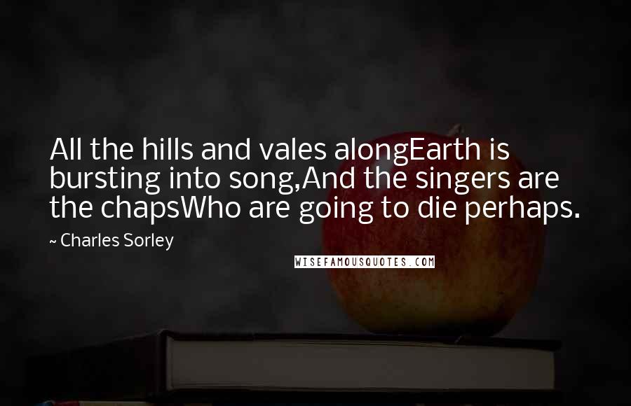 Charles Sorley Quotes: All the hills and vales alongEarth is bursting into song,And the singers are the chapsWho are going to die perhaps.