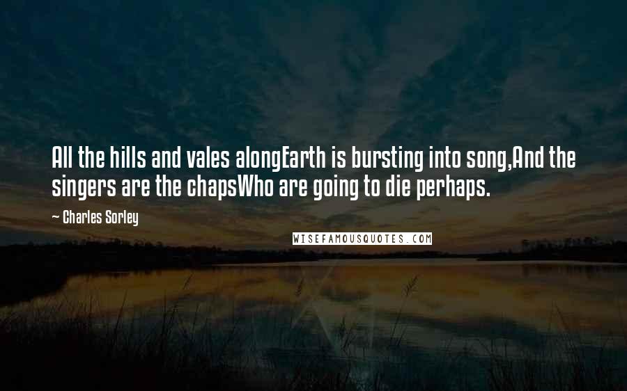 Charles Sorley Quotes: All the hills and vales alongEarth is bursting into song,And the singers are the chapsWho are going to die perhaps.